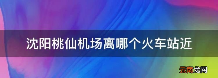 沈陽桃仙機場離哪個火車站近，沈陽哪個火車站離桃仙機場近?