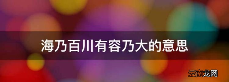 海乃百川有容乃大的意思，海納百川有容乃大的意思