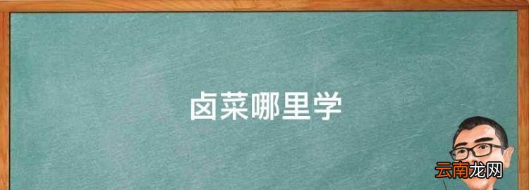 鹵菜哪里學，哪里學鹵菜技術比較好