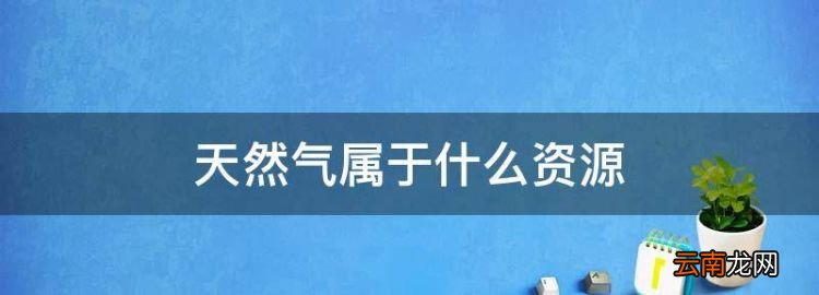 天然氣屬于什么資源，天然氣屬于什么自然資源