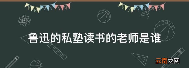 魯迅的私塾讀書的老師是誰，魯迅在百草園到三味書屋的老師叫什么