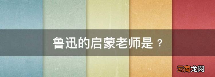 魯迅的啟蒙老師是﹖，魯迅的老師對(duì)魯迅的影響作文500字