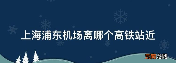 上海浦東機場離哪個高鐵站近，上海浦東機場靠哪個高鐵站近