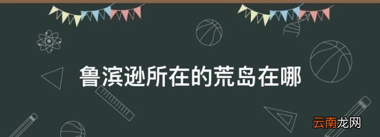 魯濱遜所在的荒島在哪，《魯濱孫漂流記》中的荒島在哪個(gè)位置?