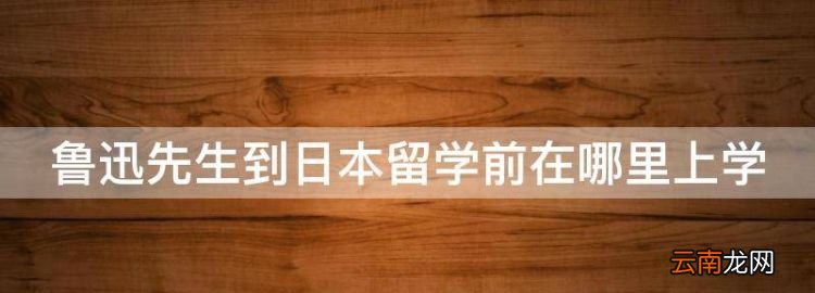 魯迅先生到日本留學(xué)前在哪里上學(xué)