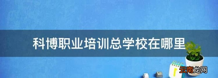 科博職業(yè)培訓(xùn)學(xué)校官網(wǎng)，科博職業(yè)培訓(xùn)總學(xué)校在哪里