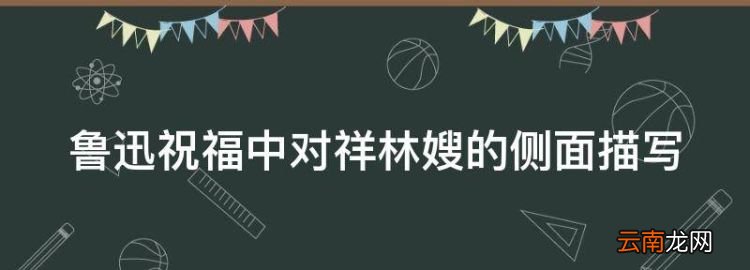 魯迅祝福中對(duì)祥林嫂的側(cè)面描寫(xiě)，祝福中祥林嫂人物形象的描寫(xiě)手法