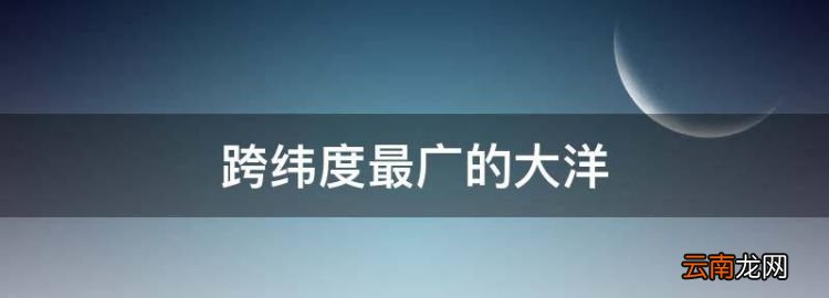跨緯度最廣的大洋，跨緯度最廣的大洲和大洋