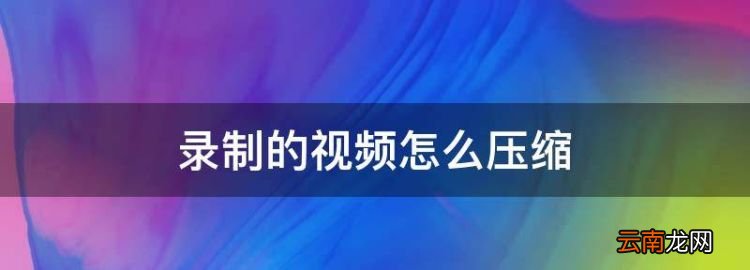 錄制的怎么壓縮，手機(jī)錄的視頻怎么壓縮變小