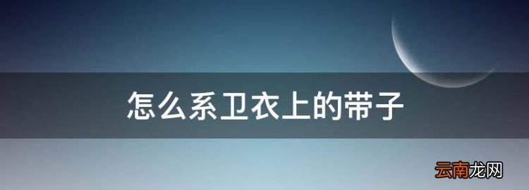 怎么系衛(wèi)衣上的帶子，衛(wèi)衣又寬又扁帶子系法有哪些款式