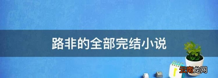 路非的全部完結(jié)小說，路非的全部小說作品閱讀順序
