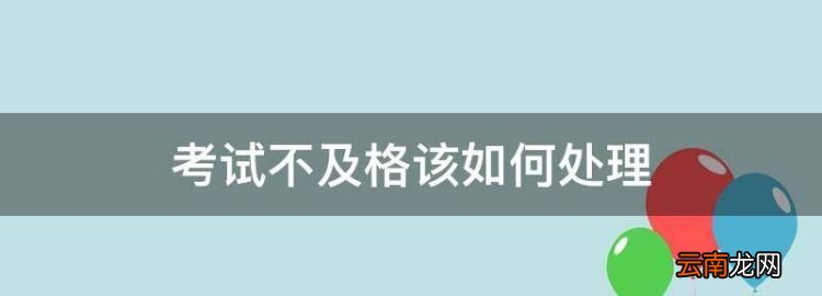 考試不及格該如何處理，國家開放大學考試不及格怎么辦
