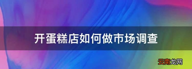 開(kāi)蛋糕店的市場(chǎng)調(diào)查，開(kāi)蛋糕店如何做市場(chǎng)調(diào)查