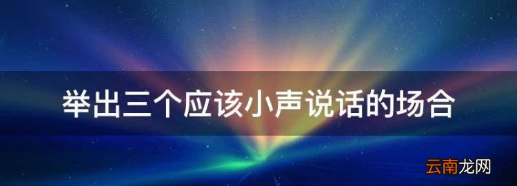 舉出三個(gè)應(yīng)該小聲說(shuō)話(huà)的場(chǎng)合，在什么地方需要小聲點(diǎn)說(shuō)話(huà)呢
