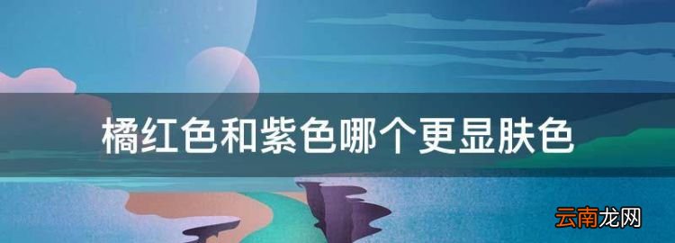 桔色和綠色哪個顯白，橘紅色和紫色哪個更顯膚色